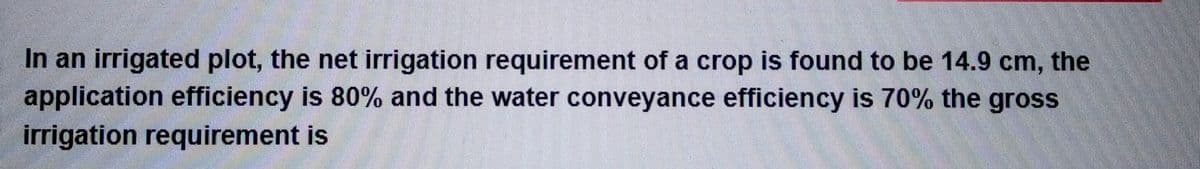 In an irrigated plot, the net irrigation requirement of a crop is found to be 14.9 cm, the
application efficiency is 80% and the water conveyance efficiency is 70% the gross
irrigation requirement is