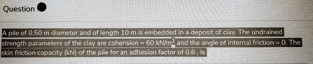 Question
A pile of 0.50 m diameter and of length 10 m is embedded in a deposit of clay. The undrained
strength parameters of the clay are cohension = 60 kN/m2 and the angle of internal friction = 0. The
skin friction capacity (kN) of the pile for an adhesion factor of 0.6, is
77