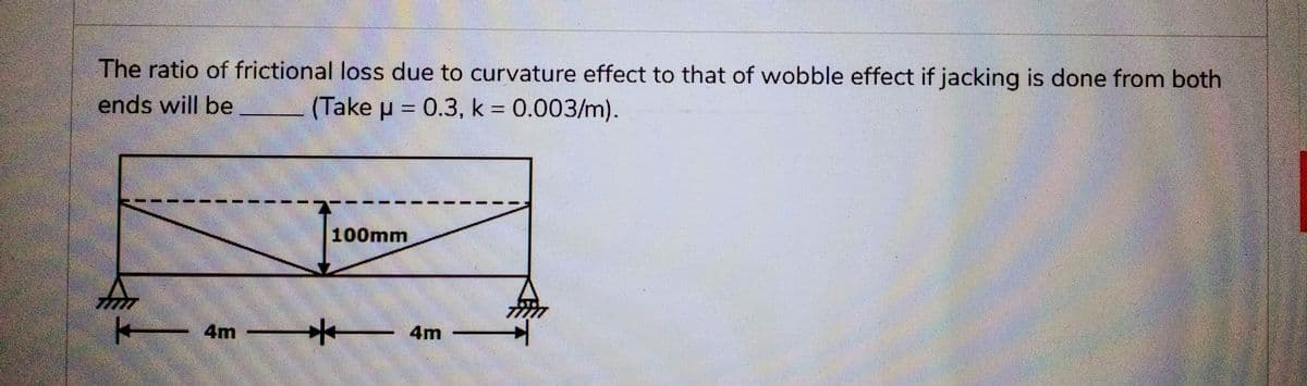 The ratio of frictional loss due to curvature effect to that of wobble effect if jacking is done from both
ends will be (Take μ = 0.3, k = 0.003/m).
fmm
4m
100mm
*