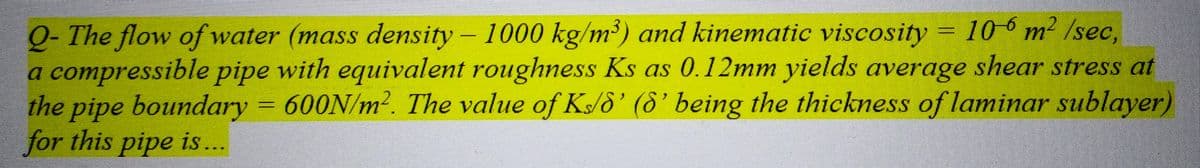 Q-The flow of water (mass density - 1000 kg/m³) and kinematic viscosity = 106 m² /sec,
a compressible pipe with equivalent roughness Ks as 0.12mm yields average shear stress at
the pipe boundary = 600N/m². The value of Ks/8' (8' being the thickness of laminar sublayer)
for this pipe is ...