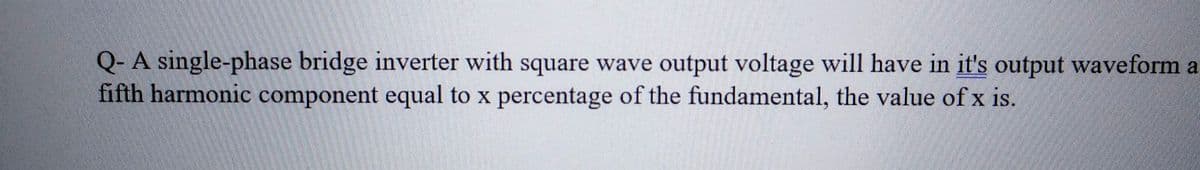 Q- A single-phase bridge inverter with square wave output voltage will have in it's output waveform a
fifth harmonic component equal to x percentage of the fundamental, the value of x is.