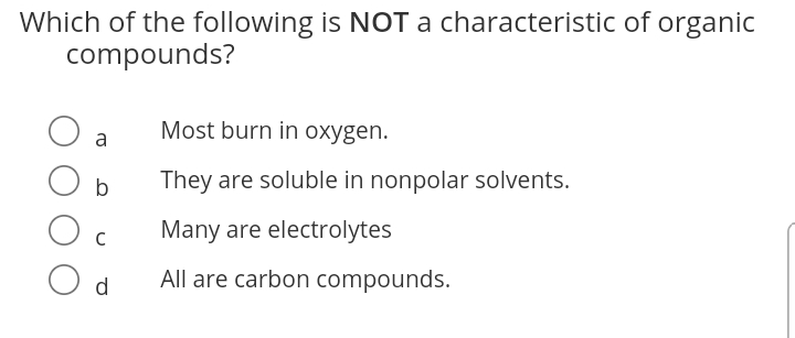 Which of the following is NOT a characteristic of organic
compounds?
Most burn in oxygen.
a
b
They are soluble in nonpolar solvents.
Many are electrolytes
d
All are carbon compounds.
