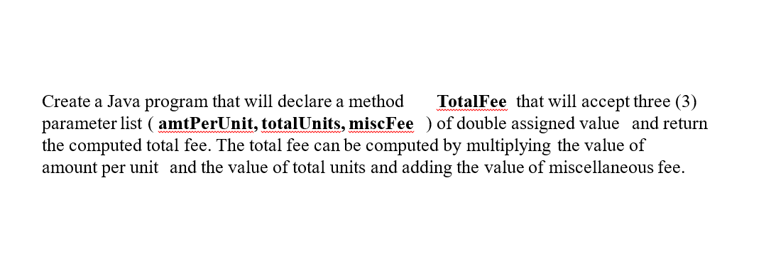 Create a Java program that will declare a method TotalFee that will accept three (3)
parameter list (amtPerUnit, totalUnits, miscFee ) of double assigned value and return
the computed total fee. The total fee can be computed by multiplying the value of
amount per unit and the value of total units and adding the value of miscellaneous fee.