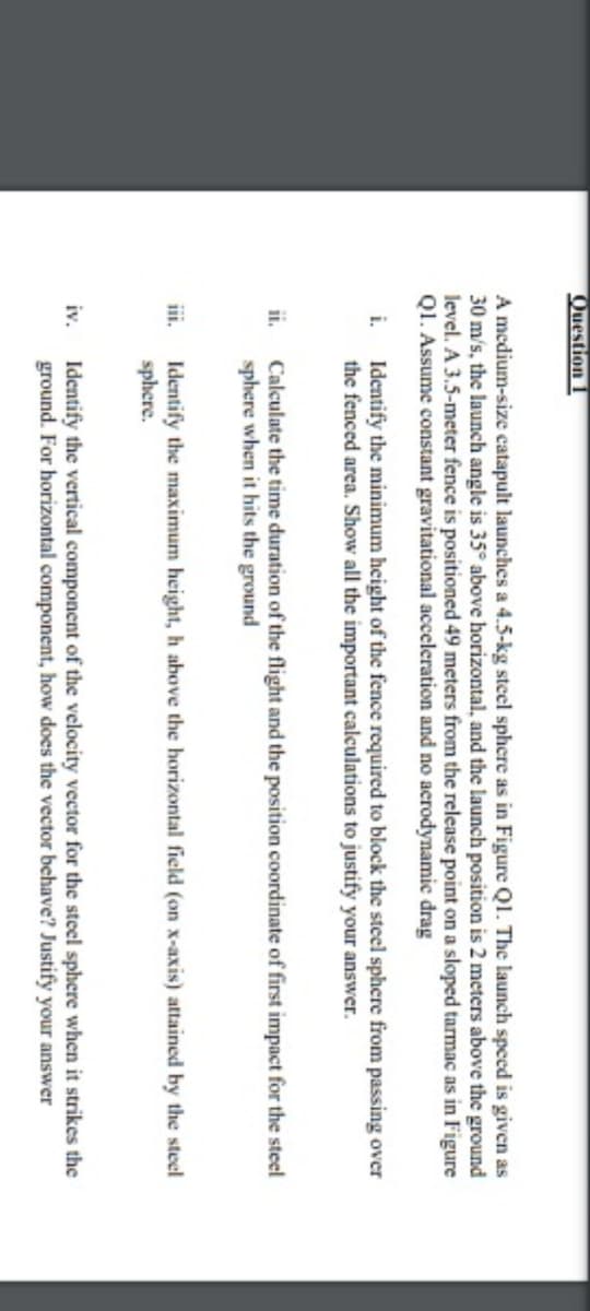 Question
A medium-size catapult launches a 4.5-kg steel sphere as in Figure Ql. The launch speed is given as
30 m/s, the launch angle is 35° above horizontal, and the launch position is 2 meters above the ground
level. A 3.5-meter fence is positioned 49 meters from the release point on a sloped tarmac as in Figure
Q1. Assume constant gravitational acceleration and no acrodynamic drag
i. Identify the minimum height of the fence required to block the steel sphere from passing over
the fenced area. Show all the important calculations to justify your answer.
Calculate the time duration of the flight and the position coordinate of first impact for the steel
sphere when it hits the ground
ii.
iii.
Identify the maximum height, h above the horizontal field (on x-axis) attained by the steel
sphere.
iv.
Identify the vertical component of the velocity vector for the steel sphere when it strikes the
ground. For horizontal component, how does the vector behave? Justify your answer
