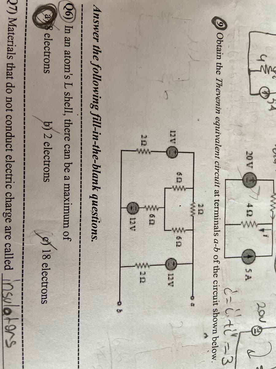 ( ww
200
20 V
SA
と-し-3
%3D
9 Obtain the Thevenin equivalent circuit at terminals a-b of the circuit shown below.
20
12V
12V
60
203
12V
Answer the following fill-in-the-blank questions.
Q6)) In an atom's L shell, there can be a maximum of
electrons
b) 2 electrons
18 electrons
27) Materials that do not conduct electric charge are called Osula
