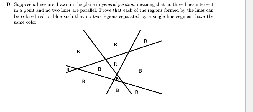 D. Suppose n lines are drawn in the plane in general position, meaning that no three lines intersect
in a point and no two lines are parallel. Prove that each of the regions formed by the lines can
be colored red or blue such that no two regions separated by a single line segment have the
same color.
R
B
R
#
R
B
B
R
R
B
R
B