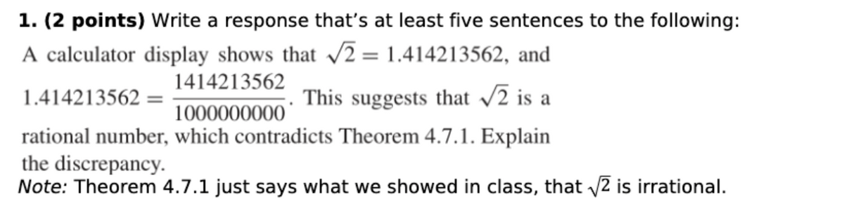 1. (2 points) Write a response that's at least five sentences to the following:
A calculator display shows that √2= 1.414213562, and
1414213562
1.414213562 =
This suggests that √2 is a
1000000000
rational number, which contradicts Theorem 4.7.1. Explain
the discrepancy.
Note: Theorem 4.7.1 just says what we showed in class, that √√2 is irrational.