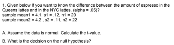 1. Given below If you want to know the difference between the amount of espresso in the
Queens lattes and in the NYC lattes. (alpha = .05)?
sample mean1 = 4.1, s1 = .12, n1 = 20
sample mean2 = 4.2 , s2 = .11, n2 = 22
A. Assume the data is normal. Calculate the t-value.
B. What is the decision on the null hypothesis?
