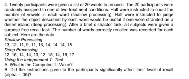 4. Twenty participants were given a list of 20 words to process. The 20 participants were
randomly assigned to one of two treatment conditions. Half were instructed to count the
number of vowels in each word (shallow processing). Half were instructed to judge
whether the object described by each word would be useful if one were stranded on a
desert island (deep processing). After a brief distractor task, all subjects were given a
surprise free recall task. The number of words correctly recalled was recorded for each
subject. Here are the data:
Shallow Processing
13, 12, 11, 9, 11, 13, 14, 14, 14, 15
Deep Processing
12, 15, 14, 14, 13, 12, 15, 14, 16, 17
Using the Independent T- Test
A. What is the Computed T- Value?
B. Did the instructions given to the participants significantly affect their level of recall
(alpha = .05)?
%3D
