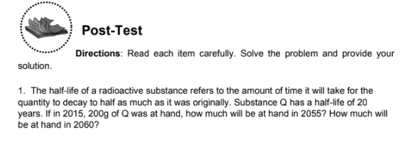 Post-Test
Directions: Read each item carefully. Solve the problem and provide your
solution.
1. The half-life of a radioactive substance refers to the amount of time it will take for the
quantity to decay to half as much as it was originally. Substance Q has a half-life of 20
years. If in 2015, 200g of Q was at hand, how much will be at hand in 2055? How much will
be at hand in 2060?
