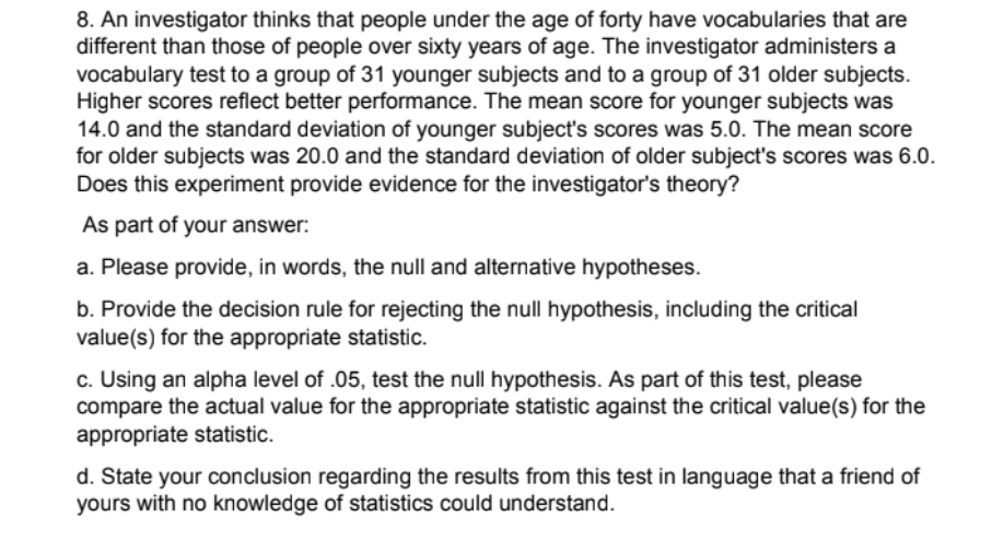 8. An investigator thinks that people under the age of forty have vocabularies that are
different than those of people over sixty years of age. The investigator administers a
vocabulary test to a group of 31 younger subjects and to a group of 31 older subjects.
Higher scores reflect better performance. The mean score for younger subjects was
14.0 and the standard deviation of younger subject's scores was 5.0. The mean score
for older subjects was 20.0 and the standard deviation of older subject's scores was 6.0.
Does this experiment provide evidence for the investigator's theory?
As part of your answer:
a. Please provide, in words, the null and alternative hypotheses.
b. Provide the decision rule for rejecting the null hypothesis, including the critical
value(s) for the appropriate statistic.
c. Using an alpha level of .05, test the null hypothesis. As part of this test, please
compare the actual value for the appropriate statistic against the critical value(s) for the
appropriate statistic.
d. State your conclusion regarding the results from this test in language that a friend of
yours with no knowledge of statistics could understand.
