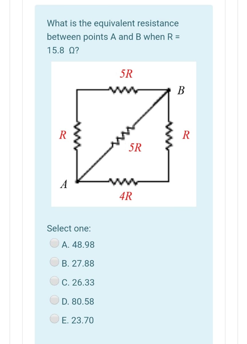 What is the equivalent resistance
between points A and B when R =
15.8 Q?
5R
В
R
R
5R
A
4R
Select one:
А. 48.98
B. 27.88
C. 26.33
D. 80.58
E. 23.70
