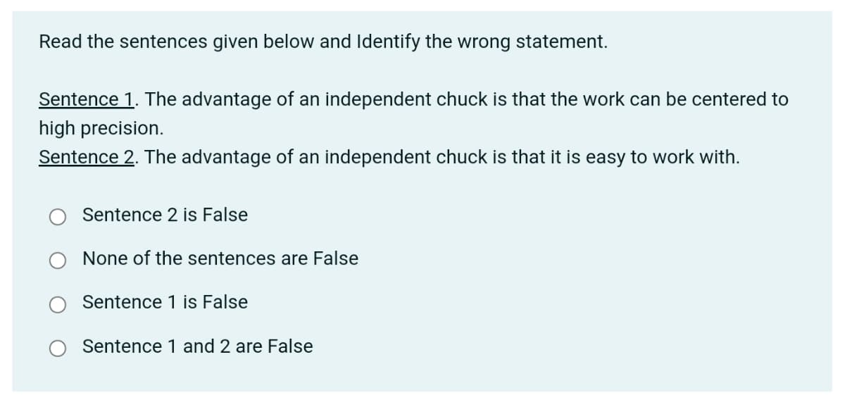 Read the sentences given below and Identify the wrong statement.
Sentence 1. The advantage of an independent chuck is that the work can be centered to
high precision.
Sentence 2. The advantage of an independent chuck is that it is easy to work with.
Sentence 2 is False
None of the sentences are False
Sentence 1 is False
Sentence 1 and 2 are False
