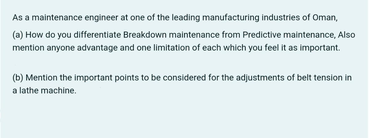 As a maintenance engineer at one of the leading manufacturing industries of Oman,
(a) How do you differentiate Breakdown maintenance from Predictive maintenance, Also
mention anyone advantage and one limitation of each which you feel it as important.
(b) Mention the important points to be considered for the adjustments of belt tension in
a lathe machine.
