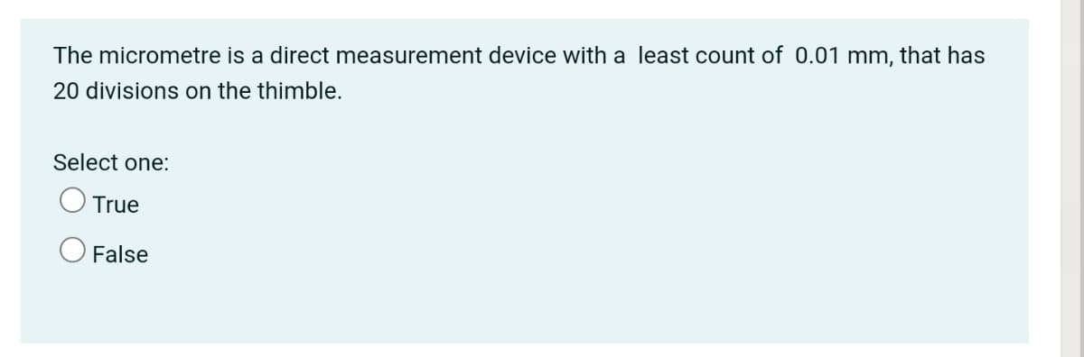 The micrometre is a direct measurement device with a least count of 0.01 mm, that has
20 divisions on the thimble.
Select one:
True
O False
