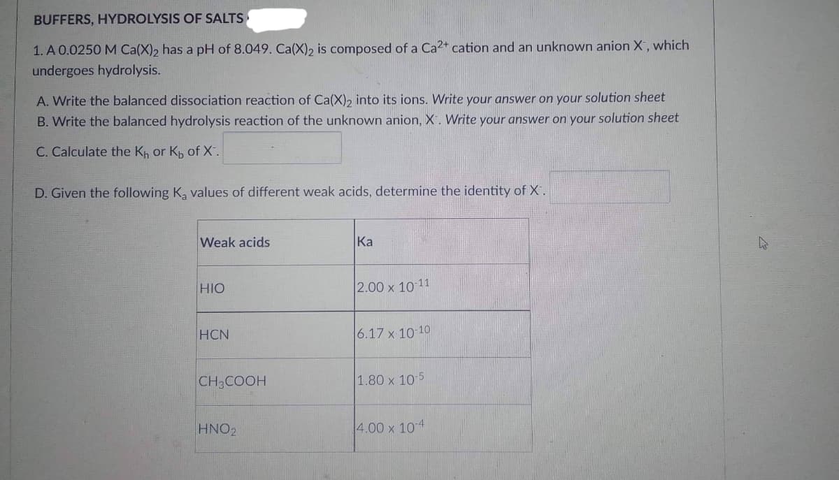 BUFFERS, HYDROLYSIS OF SALTS
1. A 0.0250 M Ca(X)2 has a pH of 8.049. Ca(X)2 is composed of a Ca2+ cation and an unknown anion X, which
undergoes hydrolysis.
A. Write the balanced dissociation reaction of Ca(X)2 into its ions. Write your answer on your solution sheet
B. Write the balanced hydrolysis reaction of the unknown anion, X. Write your answer on your solution sheet
C. Calculate the K₁ or Kb of X.
D. Given the following Ką values of different weak acids, determine the identity of X.
Weak acids
Ka
HIO
2.00 x 10-11
HCN
6.17 x 10-10
CH3COOH
1.80 x 10-5
HNO₂
4.00 x 10-4
ts