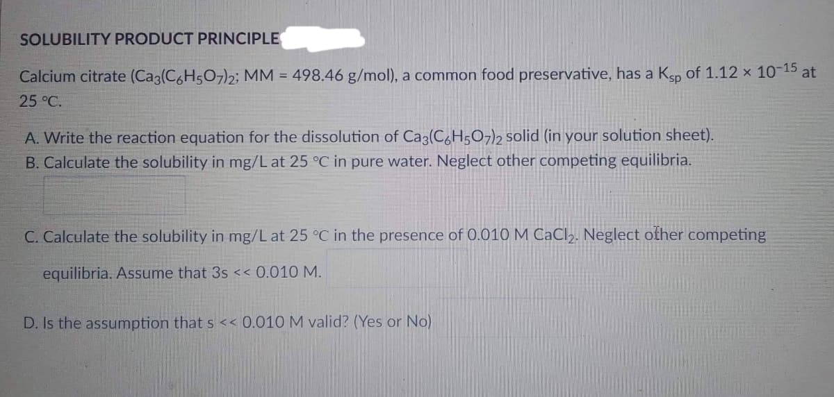 SOLUBILITY PRODUCT PRINCIPLE
Calcium citrate (Ca3(C6H5O7)2; MM = 498.46 g/mol), a common food preservative, has a Ksp of 1.12 x 10-15 at
25 °C.
A. Write the reaction equation for the dissolution of Ca3(C6H5O7)2 solid (in your solution sheet).
B. Calculate the solubility in mg/L at 25 °C in pure water. Neglect other competing equilibria.
C. Calculate the solubility in mg/L at 25 °C in the presence of 0.010 M CaCl₂. Neglect other competing
equilibria. Assume that 3s << 0.010 M.
D. Is the assumption that s << 0.010 M vali
(Yes or No)