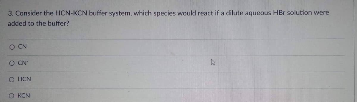 3. Consider the HCN-KCN buffer system, which species would react if a dilute aqueous HBr solution were
added to the buffer?
O CN
O CN
O HCN
O KCN