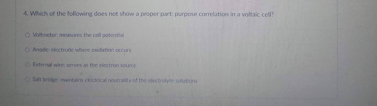 4. Which of the following does not show a proper part: purpose correlation in a voltaic cell?
O Voltmeter: measures the cell potential
O Anode: electrode where oxidation occurs
O External wire: serves as the electron source
O Salt bridge: maintains electrical neutrality of the electrolyte solutions