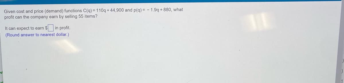 Given cost and price (demand) functions C(q) = 110q + 44,900 and p(g) = - 1.9q + 880, what
profit can the company earn by selling 55 items?
It can expect to earn
$in profit.
(Round answer to nearest dollar.)
