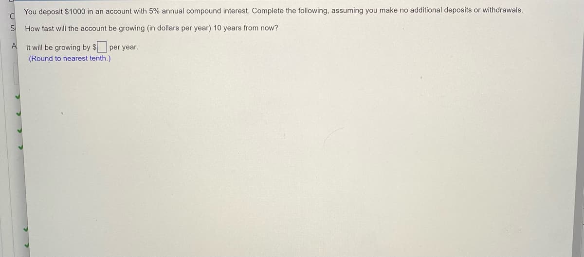 You deposit $1000 in an account with 5% annual compound interest. Complete the following, assuming you make no additional deposits or withdrawals.
How fast will the account be growing (in dollars per year) 10 years from now?
A
It will be growing by $ per year.
(Round to nearest tenth.)
