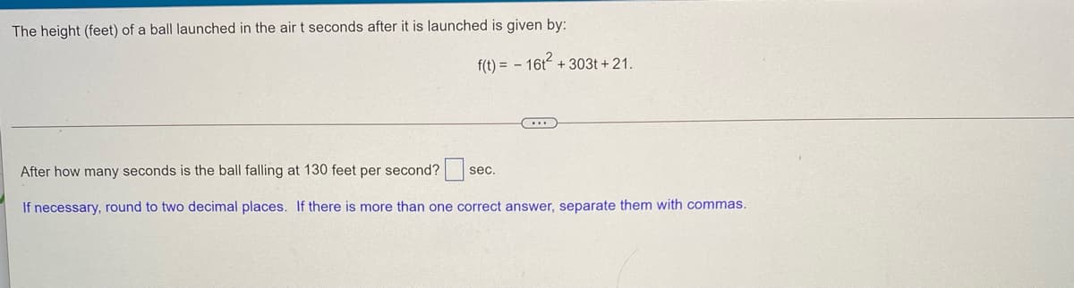 The height (feet) of a ball launched in the air t seconds after it is launched is given by:
f(t) = - 16t + 303t + 21.
After how many seconds is the ball falling at 130 feet per second?s
sec,
If necessary, round to two decimal places. If there is more than one correct answer, separate them with commas.
