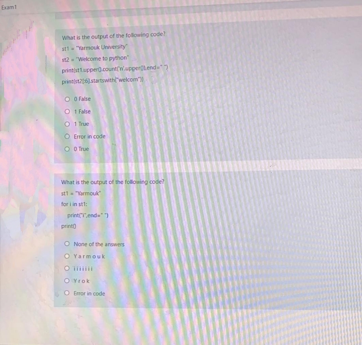 Exam 1
What is the output of the following code?
st1 = "Yarmouk University"
st2 = "Welcome to python"
print(st1.upper0.count('n'.upper0).end="")
print(st2|:6].startswitht"welcom")
O O False
O 1 False
1 True
O Error in code
O OTrue
What is the output of the following code?
st1 = "Yarmouk"
for i in st1:
print("T",end=" ")
printo
O None of the answers
O Yarmouk
O i
O Yrok
O Error in code
