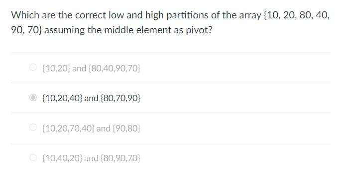 ### Question:
Which are the correct low and high partitions of the array {10, 20, 80, 40, 90, 70} assuming the middle element as pivot?

### Options:
1. ⭘ {10,20} and {80,40,90,70}
2. ⭘ {10,20,70,40} and {90,80}
3. ⭘ {10,40,20} and {80,90,70}
4. ⭙ {10,20,40} and {80,70,90}

### Answer:
The correct option is:
- {10,20,40} and {80,70,90}

### Explanation:
When partitioning an array using the middle element as a pivot, the elements less than or equal to the pivot are grouped into the "low" partition, and the elements greater than the pivot are grouped into the "high" partition. Here, the middle element in the array {10, 20, 80, 40, 90, 70} is 40.

So, the array is partitioned as follows:
- Low partition: {10, 20, 40}
- High partition: {80, 70, 90}

The correct answer is {10,20,40} and {80,70,90}.