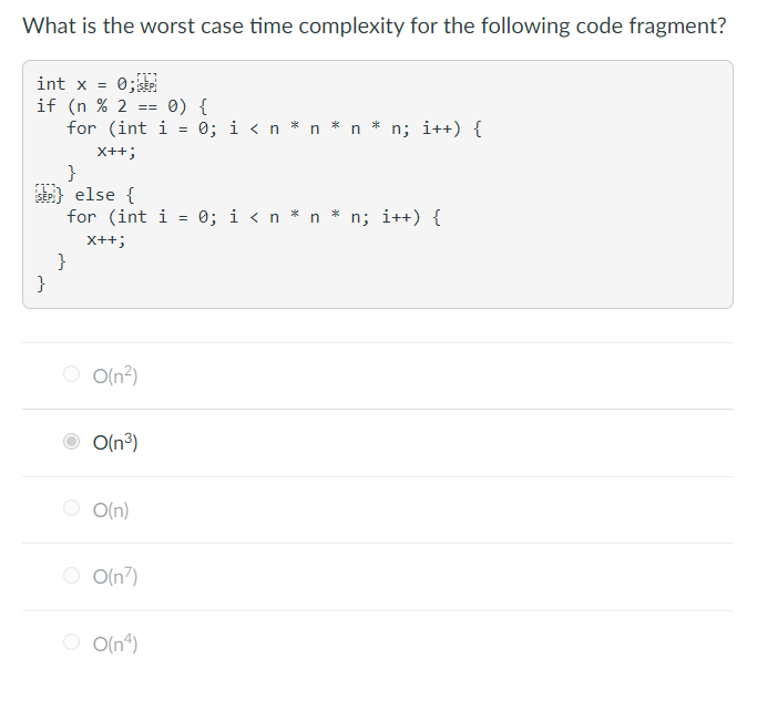 **Question**: What is the worst-case time complexity for the following code fragment?

```cpp
int x = 0;
if (n % 2 == 0) {
    for (int i = 0; i < n * n * n * n; i++) {
        x++;
    }
} else {
    for (int i = 0; i < n * n * n; i++) {
        x++;
    }
}
```

**Options**:
- O(n²)
- O(n³) (selected)
- O(n)
- O(n⁷)
- O(n⁴)

**Explanation**:
The code includes an `if` statement that evaluates whether `n` is even or odd. If `n` is even (`n % 2 == 0`), the code executes a `for` loop that iterates `n * n * n * n` times. If `n` is odd, it executes a `for` loop that iterates `n * n * n` times.

### Detailed Analysis:
- **If `n` is even**: 
    The loop runs from `0` to `n^4`, resulting in `n^4` iterations.
    \[
    T(n) = O(n^4)
    \]

- **If `n` is odd**: 
    The loop runs from `0` to `n^3`, resulting in `n^3` iterations.
    \[
    T(n) = O(n^3)
    \]

Thus, the worst-case time complexity is \(O(n^4)\) since \(O(n^4)\) is larger than \(O(n^3)\).

However, based on the selected option in the image, the correct answer appears to be marked as \(O(n^3)\), which suggests a possible misinterpretation. The correct answer should be \(O(n^4)\), taking into account the `if` branch.

### Graphical Representation:
Unfortunately, no graphical data (like charts or diagrams) are present here to further illustrate the code’s time complexity.

Updated Correct Answer:
- O(n⁴)