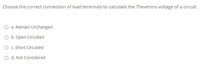 Choose the correct connection of load terminals to calculate the Thevenins voltage of a circuit.
O a. Remain Unchanged
O b. Open Circuited
O c. Short Circuited
O d. Not Considered
