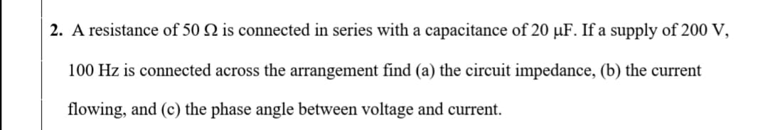 2. A resistance of 50 N is connected in series with a capacitance of 20 µF. If a supply of 200 V,
100 Hz is connected across the arrangement find (a) the circuit impedance, (b) the current
flowing, and (c) the phase angle between voltage and current.
