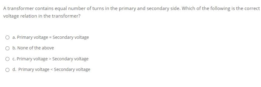 A transformer contains equal number of turns in the primary and secondary side. Which of the following is the correct
voltage relation in the transformer?
O a. Primary voltage = Secondary voltage
O b. None of the above
O C. Primary voltage > Secondary voltage
O d. Primary voltage < Secondary voltage
