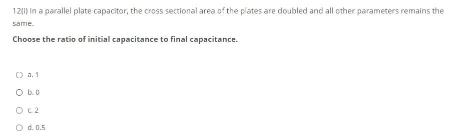 12(i) In a parallel plate capacitor, the cross sectional area of the plates are doubled and all other parameters remains the
same.
Choose the ratio of initial capacitance to final capacitance.
O a. 1
O b.0
O C. 2
O d. 0.5
