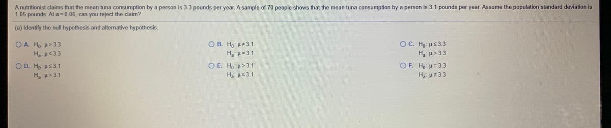 A nutritionist claims that the mean tuna consumption by a person is 3.3 pounds per year. A sample of 70 people shows that the mean tuna consumption by a person is 3.1 pounds per year. Assume the population standard deviation is
1.05 pounds. At a = 0.06, can you reject the claim?
(a) Identify the null hypothesis and alternative hypothesis.
OA. Ho > 3.3
O C. H μ53.3
O B. H,: µ#3.1
H3 p= 3.1
H3:us33
H3 p> 3.3
O E. H, µ> 3.1
H, ps3.1
O D. Ho: Hs3.1
O. Ho μ= 3.3
H3 µ#3.3
H3 p>3.1
