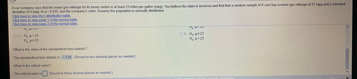 A car company says that the mean gas mileage for its luxury sedan is at least 23 miles per gallon (mpg). You believe the claim is incorrect and find that a random sample of 8 cars has a mean gas mileage of 21 mpg and a standard
deviation of 4 mpg. At a= 0.025, test the company's claim. Assume the population is normally distributed.
Click here to view the t-distribution table.
Click here to view page 1 of the normal table.
Click here to view page 2 of the normal table.
O C. Ho =23
H p 23
O D. H, µ 23
H. p= 23
What is the value of the standardized test statistic?
The standardized test statistic is - 1.41. (Round to two decimal places as needed.)
What is the critical value?
The critical value is
(Round to three decimal places as needed.)
