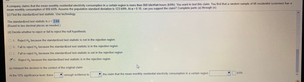 A company claims that the mean monthly residential electricity consumption in a certain region is more than 860 kiloWatt-hours (kWh). You want to test this claim. You find that a random sample of 66 residential customers has a
mean monthly consumption of 900 kWh. Assume the population standard deviation is 123 kWh. At a = 0.10, can you support the claim? Complete parts (a) through (e).
C) Find the standardized test statistic. Use technology.
The standardized test statistic is z = 2.64
(Round to two decimal places as needed.)
(d) Decide whether to reject or fail to reject the null hypothesis.
O A. Reject H, because the standardized test statistic is not in the rejection region.
B. Fail to reject Ho because the standardized test statistic is in the rejection region.
O C. Fail to reject Ho because the standardized test statistic is not in the rejection region.
D. Reject H, because the standardized test statistic is in the rejection region.
(e) Interpret the decision in the context of the original claim.
kWh.
V enough evidence to
the claim that the mean monthly residential electricity consumption in a certain region
At the 10% significance level, there
