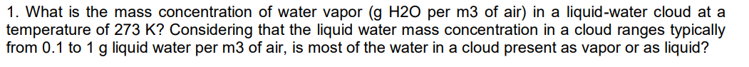 1. What is the mass concentration of water vapor (g H20 per m3 of air) in a liquid-water cloud at a
temperature of 273 K? Considering that the liquid water mass concentration in a cloud ranges typically
from 0.1 to 1 g liquid water per m3 of air, is most of the water in a cloud present as vapor or as liquid?
