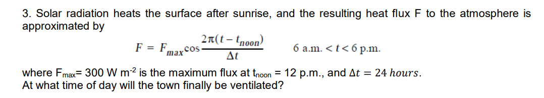 3. Solar radiation heats the surface after sunrise, and the resulting heat flux F to the atmosphere is
approximated by
2t(t – tnoon)
F = F.
.cos
max
6 a.m. <t< 6 p.m.
Δε
where Fmax= 300 W m2 is the maximum flux at tnoon = 12 p.m., and At = 24 hours.
At what time of day will the town finally be ventilated?
