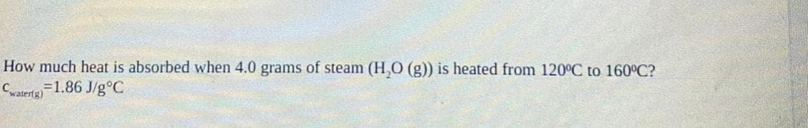 How much heat is absorbed when 4.0 grams of steam (H,O (g)) is heated from 120°C to 160°C?
=1.86 J/g°C
Cwater(g)
