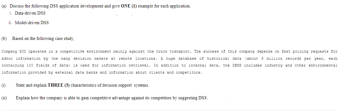 (a) Discuss the following DSS application development and give ONE (1) example for each application.
i. Data-driven DSS
ji. Model-driven DSS
(b) Based on the following case study,
Company XYz operates in a competitive environment mainly against the truck transport. The success of this company depends on fast pricing requests for
adhoc information by the many decision makers at remote locations.
A huge database of historical data
(about 5 million records per year,
each
containing 100 fields of data) is used for information retrieval. In addition to internal data,
the DBMS includes industry and other environmental
information provided by external data banks and information about clients and competitors.
(i)
State and explain THREE (3) characteristics of decision support systems.
(ii)
Explain how the company is able to gain competitive advantage against its competitors by suggesting DSS.
