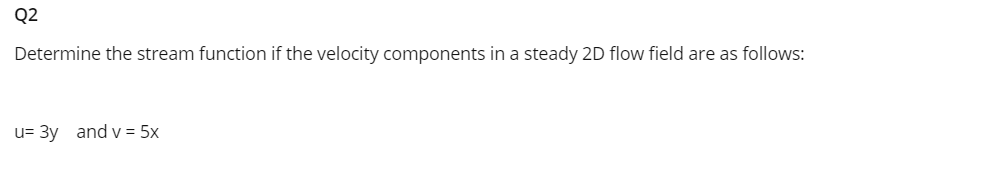 Q2
Determine the stream function if the velocity components in a steady 2D flow field are as follows:
u= 3y and v = 5x
