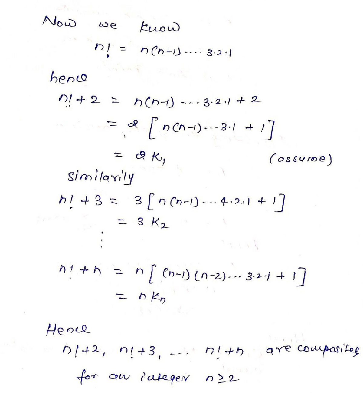 Now
kuow
we
n(n-is--- 3.2.1
%3D
iu
hence
DI +2 = nent) --- 3.21 + 2
d ncn-1)..-3-1 + 1
(assume)
%3D
similarily
h+3 =
3 [n (n-1)-.. 4.2.1 +
- 3 Kz
=n) en-i) (n-2).-- 3-2·1 + }
n Kn
Hence
D!+2, n!+3,
are composife
for aw iuteger n22
