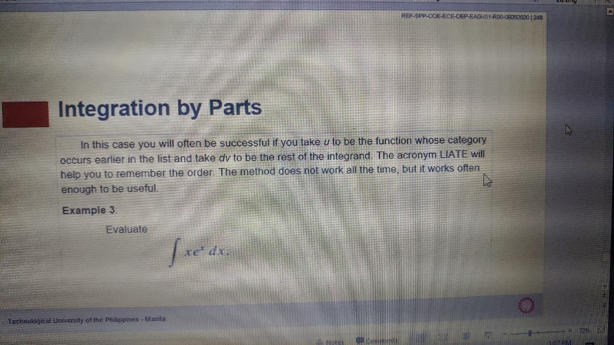 REF-SPP-COE-ECE
EAGH01-RD0-09282020 1248
Integration by Parts
In this case you will often be successful if you take u to be the function whose category
occurs earlier in the list and take dv to be the rest of the integrand The acronym LIATE will
help you to remember the order The method does not work all the time but it works often
enough to be useful.
Example 3.
Evaluate
Technological University of the Philippines-Manila
