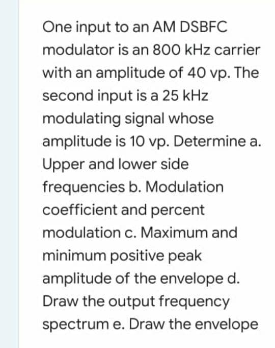 One input to an AM DSBFC
modulator is an 800 kHz carrier
with an amplitude of 40 vp. The
second input is a 25 kHz
modulating signal whose
amplitude is 10 vp. Determine a.
Upper and lower side
frequencies b. Modulation
coefficient and percent
modulation c. Maximum and
minimum positive peak
amplitude of the envelope d.
Draw the output frequency
spectrum e. Draw the envelope
