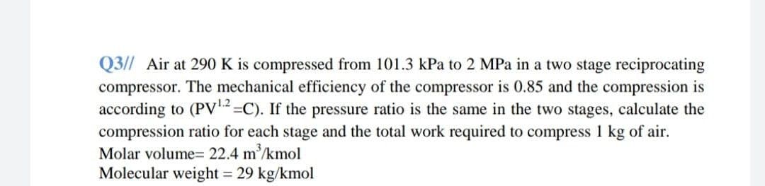 Q3// Air at 290 K is compressed from 101.3 kPa to 2 MPa in a two stage reciprocating
compressor. The mechanical efficiency of the compressor is 0.85 and the compression is
according to (PV2=C). If the pressure ratio is the same in the two stages, calculate the
compression ratio for each stage and the total work required to compress 1 kg of air.
Molar volume= 22.4 m/kmol
Molecular weight 29 kg/kmol
