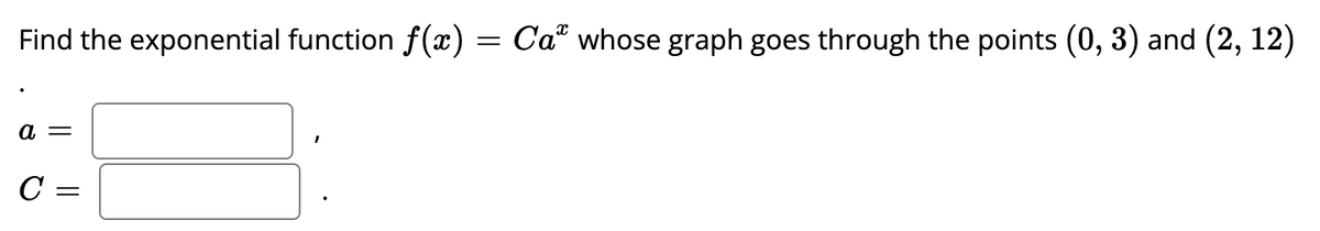 Find the exponential function \( f(x) = Ca^x \) whose graph goes through the points \( (0, 3) \) and \( (2, 12) \).

\[
\begin{array}{l}
a = \, \underline{\phantom{a}} , \\
C = \, \underline{\phantom{C}} .
\end{array}
\]