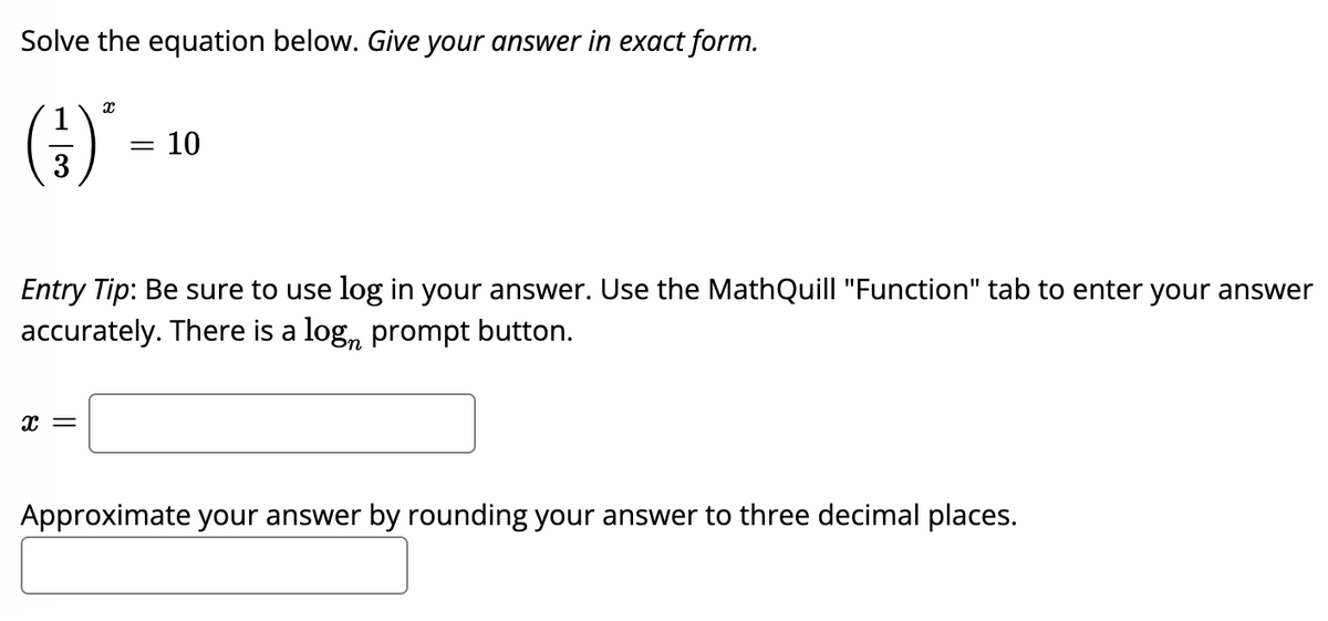 Solve the equation below. Give your answer in exact form.
()'
10
%3|
3
Entry Tip: Be sure to use log in your answer. Use the MathQuill "Function" tab to enter your answer
accurately. There is a log, prompt button.
Approximate your answer by rounding your answer to three decimal places.
