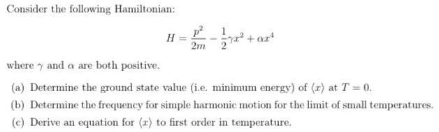 Consider the following Hamiltonian:
p 1
2+ar
H
2m 2
where y and a are both positive.
(a) Determine the ground state value (i.e. minimum energy) of (r) at T 0.
(b) Determine the frequency for simple harmonic motion for the limit of small temperatures.
(c) Derive an equation for (r) to first order in temperature.
