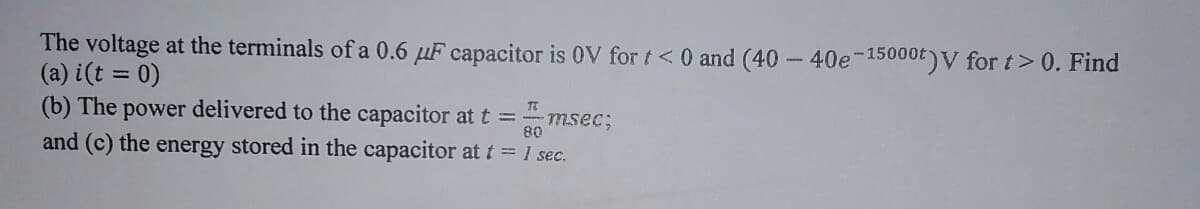 The voltage at the terminals of a 0.6 μF capacitor is OV for t < 0 and (40 - 40e-15000t)V for t > 0. Find
(a) i(t = 0)
(b) The power delivered to the capacitor at t = - IT
msec;
80
and (c) the energy stored in the capacitor at t = 1 sec.