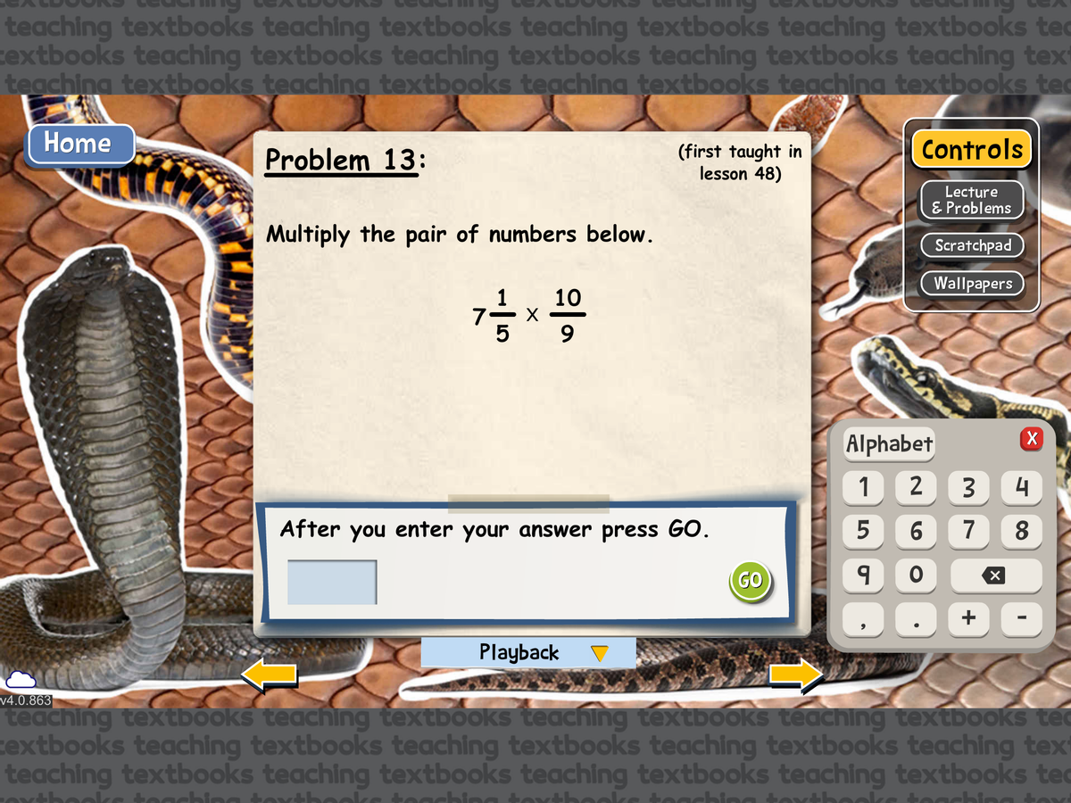 teaching textbooks teaching textbooks teaching textbooks teaching textbooks te
textbooks teaching textbooks teaching textbooks teaching textbooks teaching text
teaching textbooks teaching textbooks teaching textbooks teaching textbooks tec
Home
v4.0.863
Problem 13:
Multiply the pair of numbers below.
72-1/2 x 1009
(first taught in
lesson 48)
After you enter your answer press GO.
Playback
GO
Controls
Lecture
& Problems
Scratchpad
Wallpapers
Alphabet
1
2
3
5
6 7
9
O
+
X
X
4
8
I
teaching textbooks teaching textbooks teaching textbooks teaching textbooks te
extbooks teaching textbooks teaching textbooks teaching textbooks teaching text
teaching textbooks teaching textbooks teaching textbooks teaching textbooks te